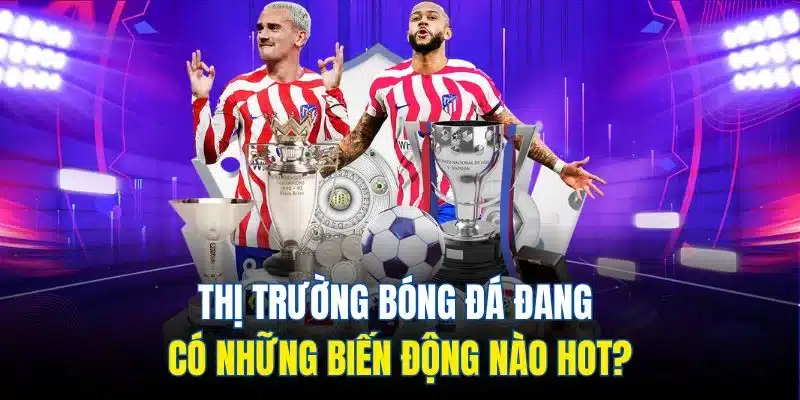 Thị trường bóng đá đang có những biến động nào hot?